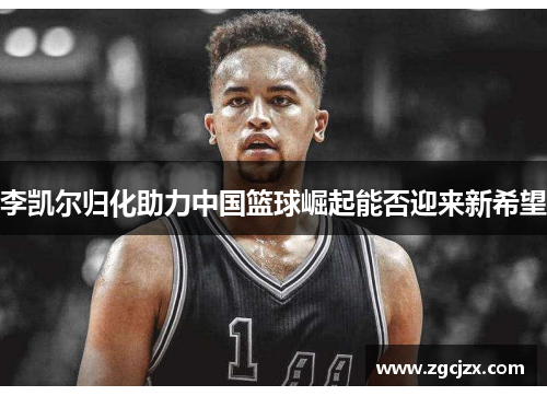 李凯尔归化助力中国篮球崛起能否迎来新希望