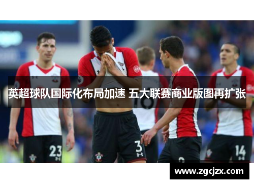 英超球队国际化布局加速 五大联赛商业版图再扩张